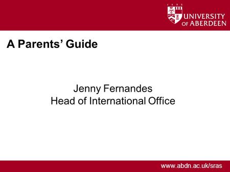Www.abdn.ac.uk/sras A Parents’ Guide Jenny Fernandes Head of International Office.