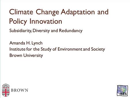 Climate Change Adaptation and Policy Innovation Subsidiarity, Diversity and Redundancy Amanda H. Lynch Institute for the Study of Environment and Society.