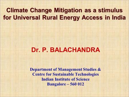 Climate Change Mitigation as a stimulus for Universal Rural Energy Access in India Dr. P. BALACHANDRA Department of Management Studies & Centre for Sustainable.