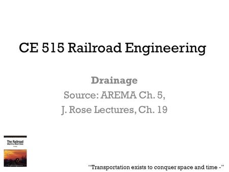 CE 515 Railroad Engineering Drainage Source: AREMA Ch. 5, J. Rose Lectures, Ch. 19 “Transportation exists to conquer space and time -”