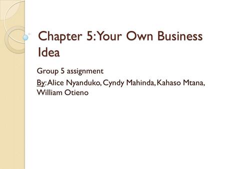 Chapter 5: Your Own Business Idea Group 5 assignment By: Alice Nyanduko, Cyndy Mahinda, Kahaso Mtana, William Otieno.