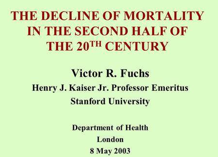 THE DECLINE OF MORTALITY IN THE SECOND HALF OF THE 20 TH CENTURY Victor R. Fuchs Henry J. Kaiser Jr. Professor Emeritus Stanford University Department.
