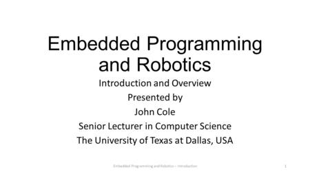 Embedded Programming and Robotics Introduction and Overview Presented by John Cole Senior Lecturer in Computer Science The University of Texas at Dallas,