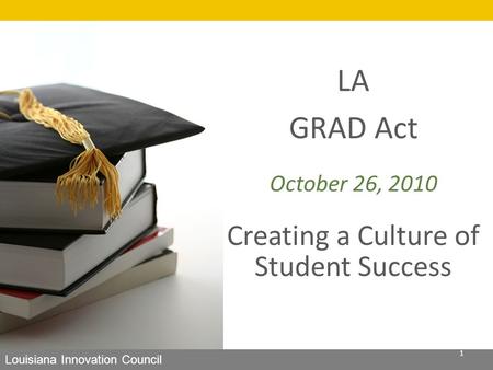 LA GRAD Act October 26, 2010 Creating a Culture of Student Success Louisiana Innovation Council 1.