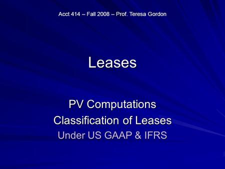Leases PV Computations Classification of Leases Under US GAAP & IFRS Acct 414 – Fall 2008 – Prof. Teresa Gordon.