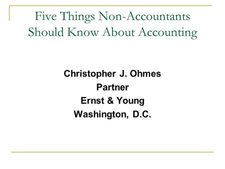 Five Things Non-Accountants Should Know About Accounting Christopher J. Ohmes Partner Ernst & Young Washington, D.C.
