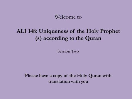 Welcome to ALI 148: Uniqueness of the Holy Prophet (s) according to the Quran Session Two Please have a copy of the Holy Quran with translation with you.
