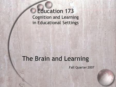 Education 173 Cognition and Learning in Educational Settings The Brain and Learning Fall Quarter 2007.