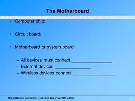 Understanding Computers: Today and Tomorrow, 13th Edition 1 The Motherboard Computer chip: Circuit board: Motherboard or system board: –All devices must.