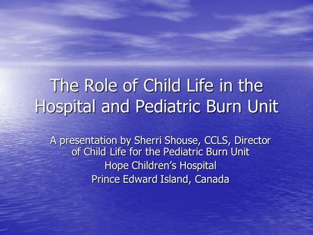 The Role of Child Life in the Hospital and Pediatric Burn Unit A presentation by Sherri Shouse, CCLS, Director of Child Life for the Pediatric Burn Unit.