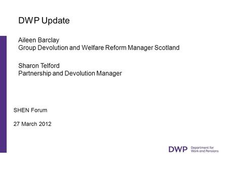 SHEN Forum 27 March 2012 DWP Update Aileen Barclay Group Devolution and Welfare Reform Manager Scotland Sharon Telford Partnership and Devolution Manager.