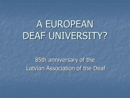 A EUROPEAN DEAF UNIVERSITY? 85th anniversary of the Latvian Association of the Deaf Latvian Association of the Deaf.