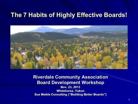 1 The 7 Habits of Highly Effective Boards! Riverdale Community Association Board Development Workshop Nov. 23, 2013 Whitehorse, Yukon Sue Meikle Consulting.