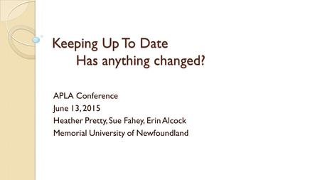 Keeping Up To Date Has anything changed? APLA Conference June 13, 2015 Heather Pretty, Sue Fahey, Erin Alcock Memorial University of Newfoundland.