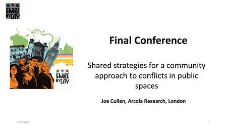 1 Final Conference Joe Cullen, Arcola Research, London Shared strategies for a community approach to conflicts in public spaces 8/10/2015.
