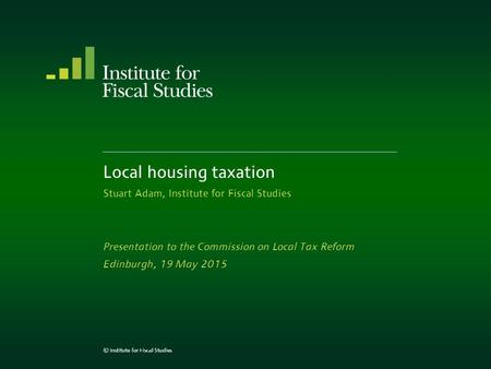 Local housing taxation Stuart Adam, Institute for Fiscal Studies Presentation to the Commission on Local Tax Reform Edinburgh, 19 May 2015 © Institute.