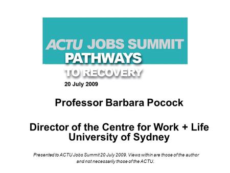 20 July 2009 Professor Barbara Pocock Director of the Centre for Work + Life University of Sydney Presented to ACTU Jobs Summit 20 July 2009. Views within.