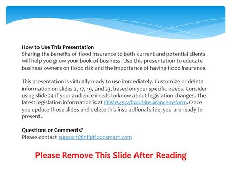 How to Use This Presentation Sharing the benefits of flood insurance to both current and potential clients will help you grow your book of business. Use.