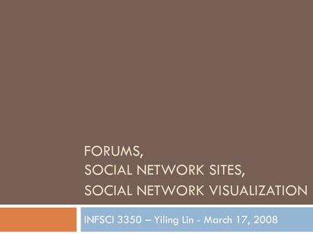 FORUMS, SOCIAL NETWORK SITES, SOCIAL NETWORK VISUALIZATION INFSCI 3350 – Yiling Lin - March 17, 2008.