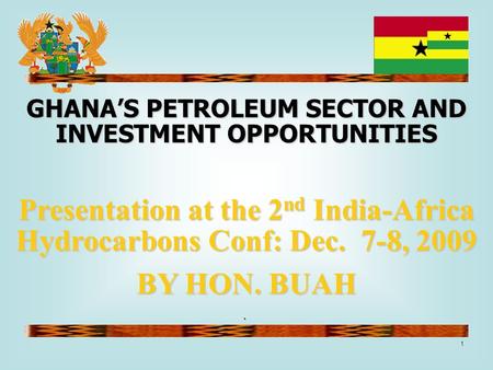 1 ` GHANA’S PETROLEUM SECTOR AND INVESTMENT OPPORTUNITIES Presentation at the 2 nd India-Africa Hydrocarbons Conf: Dec. 7-8, 2009 BY HON. BUAH.