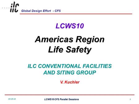 Global Design Effort - CFS 03-29-10 LCWS10 CFS Parallel Sessions 1 LCWS10 Americas Region Life Safety ILC CONVENTIONAL FACILITIES AND SITING GROUP V. Kuchler.