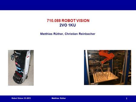 Robot Vision SS 2013 Matthias Rüther 1 710.088 ROBOT VISION 2VO 1KU Matthias Rüther, Christian Reinbacher.