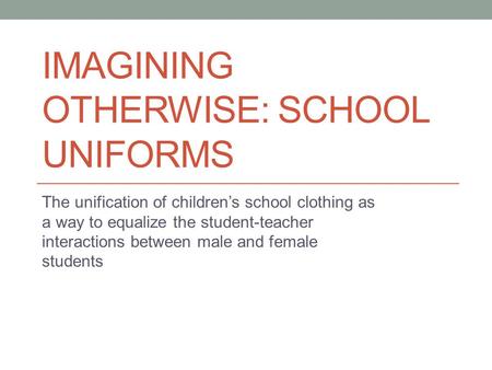 IMAGINING OTHERWISE: SCHOOL UNIFORMS The unification of children’s school clothing as a way to equalize the student-teacher interactions between male and.
