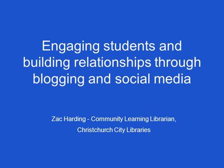 Engaging students and building relationships through blogging and social media Zac Harding - Community Learning Librarian, Christchurch City Libraries.