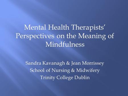 Mental Health Therapists’ Perspectives on the Meaning of Mindfulness Sandra Kavanagh & Jean Morrissey School of Nursing & Midwifery Trinity College Dublin.