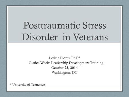 Posttraumatic Stress Disorder in Veterans Leticia Flores, PhD* E Justice Works Leadership Development Training October 23, 2014 23, 2014 Washington, DC.