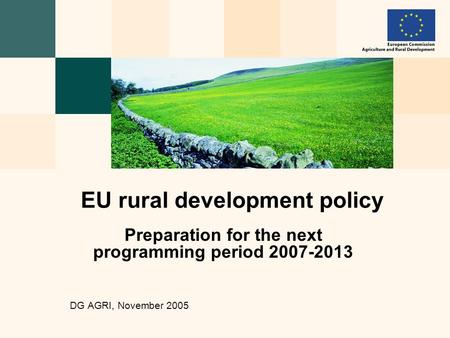 Preparation for the next programming period 2007-2013 DG AGRI, November 2005 EU rural development policy.