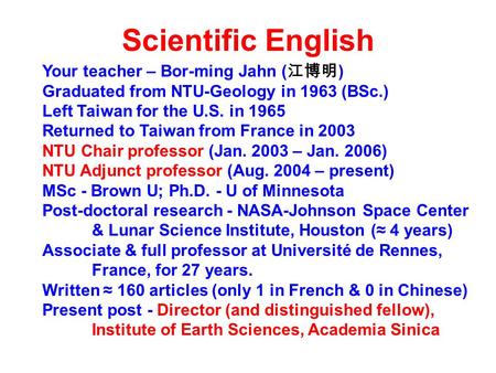 Scientific English Your teacher – Bor-ming Jahn ( 江博明 ) Graduated from NTU-Geology in 1963 (BSc.) Left Taiwan for the U.S. in 1965 Returned to Taiwan from.