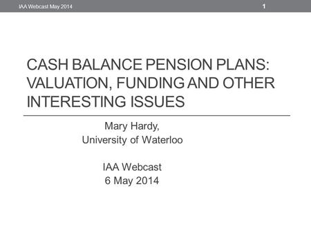 CASH BALANCE PENSION PLANS: VALUATION, FUNDING AND OTHER INTERESTING ISSUES Mary Hardy, University of Waterloo IAA Webcast 6 May 2014 IAA Webcast May 2014.