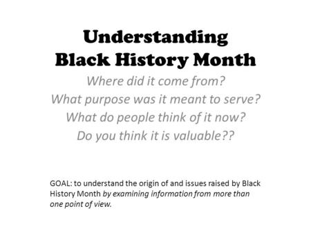 Understanding Black History Month Where did it come from? What purpose was it meant to serve? What do people think of it now? Do you think it is valuable??
