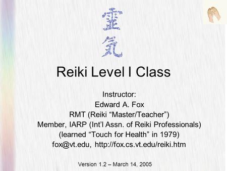 Reiki Level I Class Instructor: Edward A. Fox RMT (Reiki “Master/Teacher”) Member, IARP (Int’l Assn. of Reiki Professionals) (learned “Touch for Health”