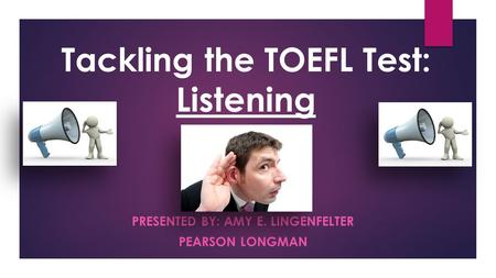 PRESENTED BY: AMY E. LINGENFELTER PEARSON LONGMAN Tackling the TOEFL Test: Listening.