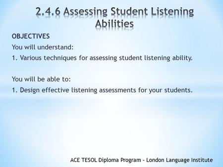 ACE TESOL Diploma Program – London Language Institute OBJECTIVES You will understand: 1. Various techniques for assessing student listening ability. You.