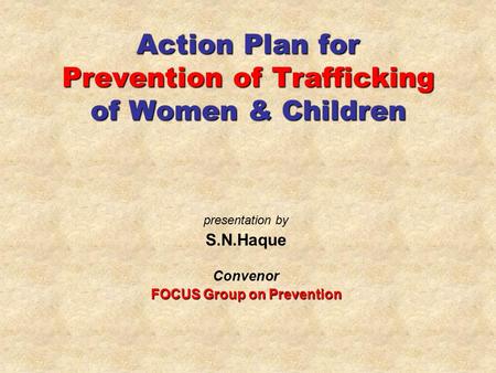 Action Plan for Prevention of Trafficking of Women & Children presentation by S.N.Haque Convenor FOCUS Group on Prevention.