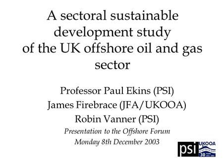 A sectoral sustainable development study of the UK offshore oil and gas sector Professor Paul Ekins (PSI) James Firebrace (JFA/UKOOA) Robin Vanner (PSI)