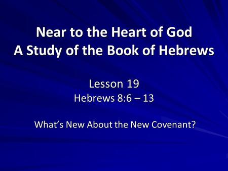 Near to the Heart of God A Study of the Book of Hebrews Lesson 19 Hebrews 8:6 – 13 What’s New About the New Covenant?