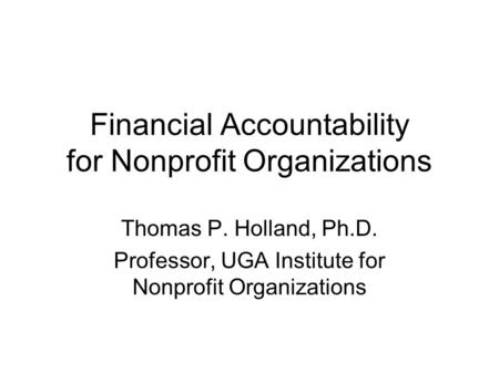 Financial Accountability for Nonprofit Organizations Thomas P. Holland, Ph.D. Professor, UGA Institute for Nonprofit Organizations.