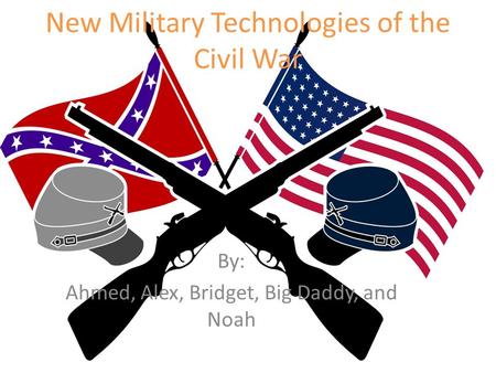 New Military Technologies of the Civil War By: Ahmed, Alex, Bridget, Big Daddy, and Noah.