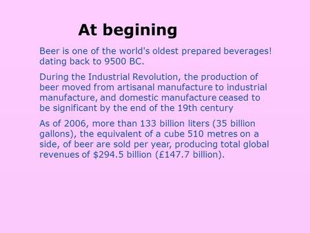 Beer is one of the world's oldest prepared beverages! dating back to 9500 BC. During the Industrial Revolution, the production of beer moved from artisanal.
