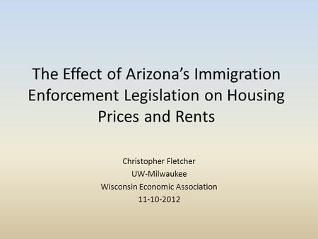 The Effect of Arizona’s Immigration Enforcement Legislation on Housing Prices and Rents Christopher Fletcher UW-Milwaukee Wisconsin Economic Association.
