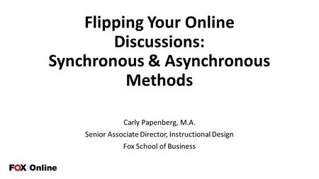 Flipping Your Online Discussions: Synchronous & Asynchronous Methods Carly Papenberg, M.A. Senior Associate Director, Instructional Design Fox School of.