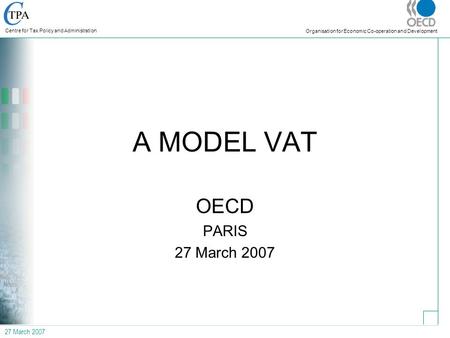 27 March 2007 Centre for Tax Policy and Administration Organisation for Economic Co-operation and Development A MODEL VAT OECD PARIS 27 March 2007.