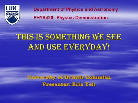 THIS IS SOMETHING WE SEE AND USE EVERYDAY! University of British Columbia Presenter: Eric Yeh Department of Physics and Astronomy PHYS420: Physics Demonstration.
