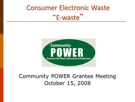 Consumer Electronic Waste “ E-waste ” Community POWER Grantee Meeting October 15, 2008.