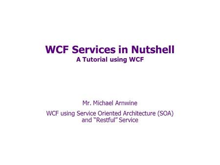 WCF Services in Nutshell A Tutorial using WCF Mr. Michael Arnwine WCF using Service Oriented Architecture (SOA) and “Restful” Service.