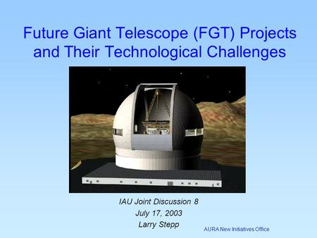 AURA New Initiatives Office IAU Joint Discussion 8 July 17, 2003 Larry Stepp Future Giant Telescope (FGT) Projects and Their Technological Challenges.